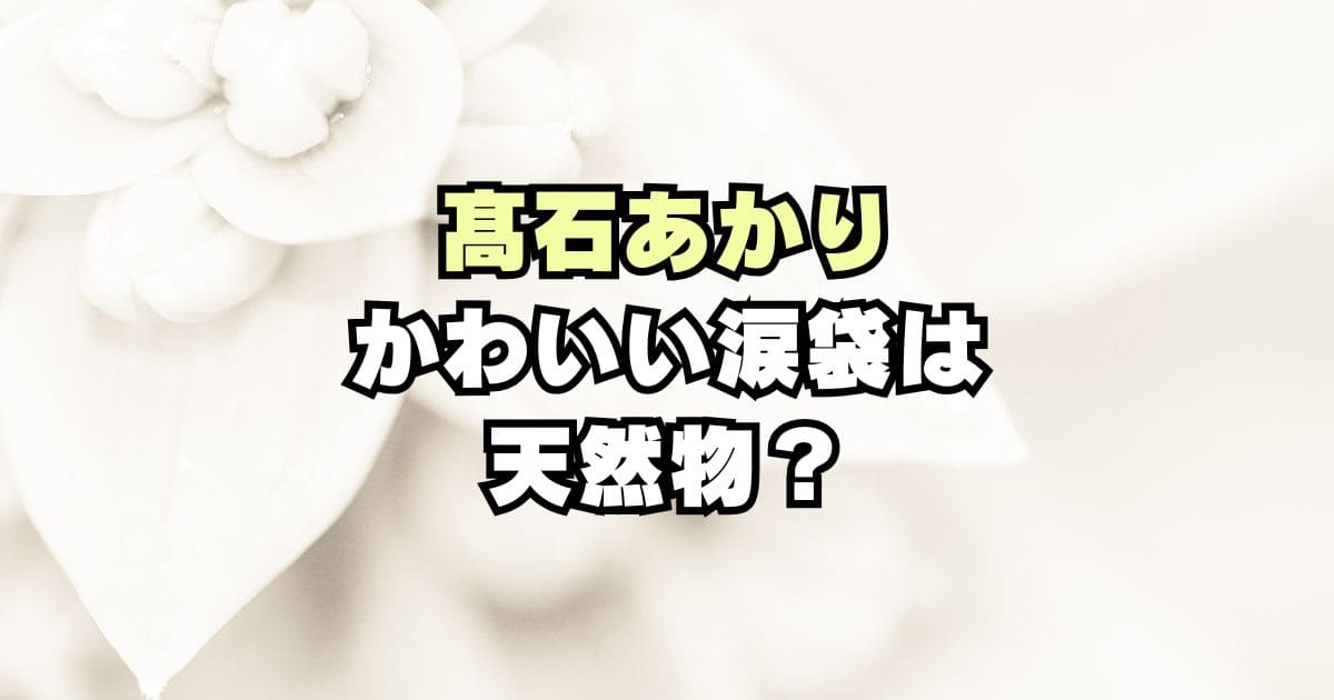 髙石あかりの目がかわいい！涙袋と二重は天然？整形？